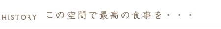 ヒストリー　この最高の空間で、最高の食事を・・・