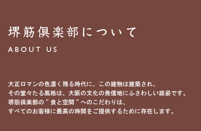 堺筋倶楽部とは/About Us 大正ロマンの色濃く残る時代に、この建物は建築され、その堂々たる風格は、大阪の文化の発信地にふさわしい雄姿です。堺筋倶楽部の”食と空間”へのこだわりは、すべてのお客様に最高の時間をご提供するために存在します。