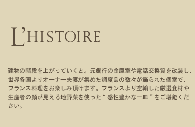 L'HISTOIRE 建物の階段を上がっていくと。元銀行の金庫室や電話交換質を改装し、世界各国よりオーナー夫妻が集めた調度品の数々が飾られた個室で、フランス料理をお楽しみ頂けます。フランスより空輸した厳選食材や生産者の顔が見える地野菜を使った“感性豊かな一皿”をご堪能ください。