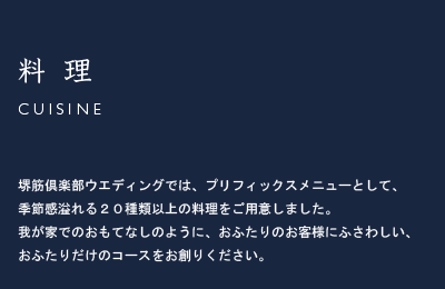 キュイジーヌ/Cuisine 堺筋倶楽部ウエディングでは、プリフィックスメニューとして、季節感溢れる２０種類以上の料理をご用意しました。我が家でのおもてなしのように、おふたりのお客様にふさわしい、おふたりだけのコースをお創りください。